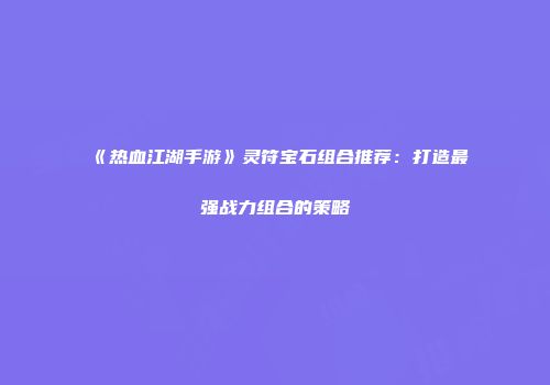 《热血江湖手游》灵符宝石组合推荐：打造最强战力组合的策略
