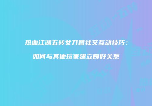 热血江湖五转女刀图社交互动技巧：如何与其他玩家建立良好关系