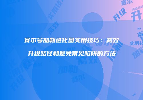 赛尔号加勒进化图实用技巧:高效升级路径和避免常见陷阱的方法