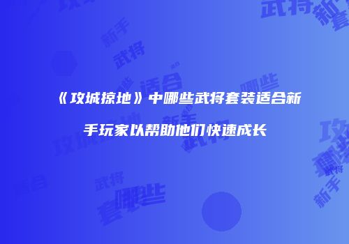 《攻城掠地》中哪些武将套装适合新手玩家以帮助他们快速成长