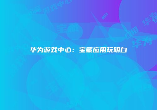 华为游戏中心：宝藏应用玩明白