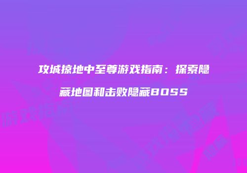 攻城掠地中至尊游戏指南:探索隐藏地图和击败隐藏BOSS