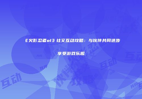 《火影忍者ol》社交互动攻略：与伙伴共同进步享受游戏乐趣