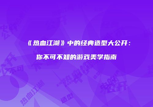 《热血江湖》中的经典造型大公开：你不可不知的游戏美学指南