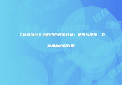 《攻城掠地》地形组合效果分析：地形与建筑、兵种间的协同作用