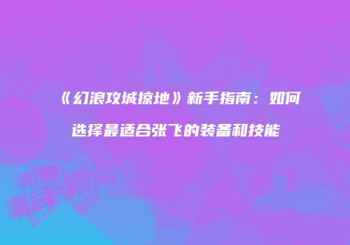 《幻浪攻城掠地》新手指南：如何选择最适合张飞的装备和技能