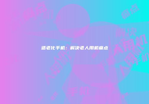 适老化手机：解决老人用机痛点
