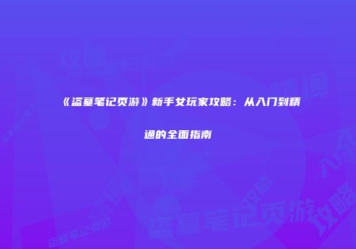 《盗墓笔记页游》新手女玩家攻略：从入门到精通的全面指南