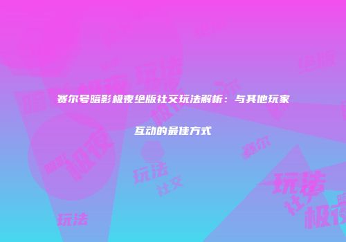 赛尔号暗影极夜绝版社交玩法解析:与其他玩家互动的最佳方式