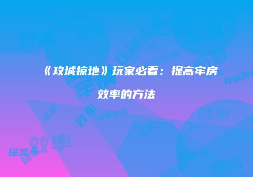 《攻城掠地》玩家必看：提高牢房效率的方法