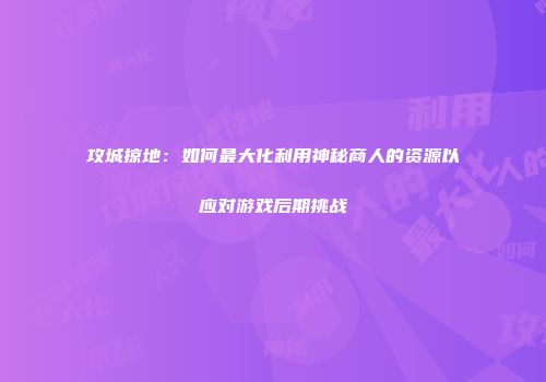 攻城掠地：如何最大化利用神秘商人的资源以应对游戏后期挑战