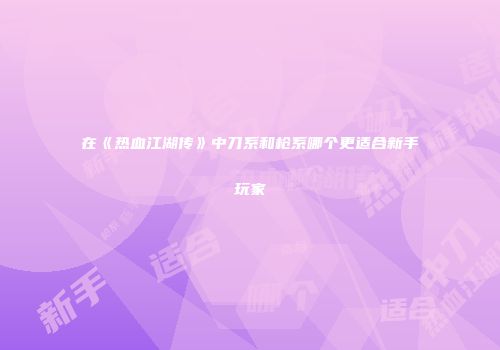 在《热血江湖传》中刀系和枪系哪个更适合新手玩家