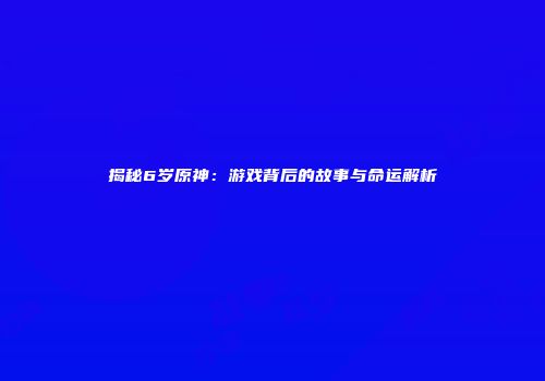 揭秘6岁原神：游戏背后的故事与命运解析
