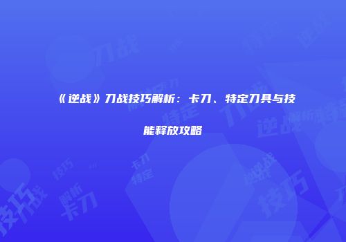 《逆战》刀战技巧解析：卡刀、特定刀具与技能释放攻略