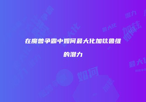 在魔兽争霸中如何最大化加兹鲁维的潜力