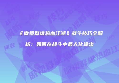 《傲视群雄热血江湖》战斗技巧全解析：如何在战斗中最大化输出