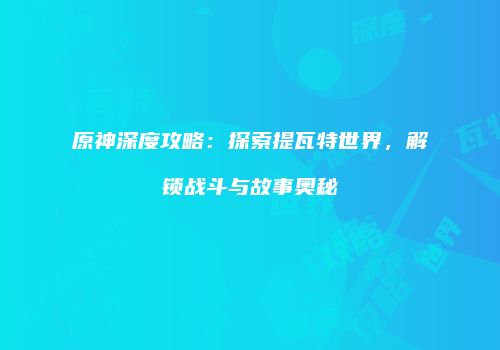 原神深度攻略：探索提瓦特世界，解锁战斗与故事奥秘