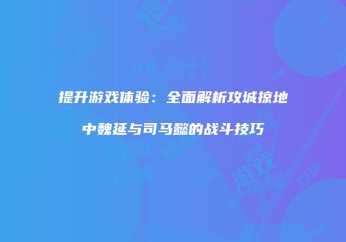 提升游戏体验：全面解析攻城掠地中魏延与司马懿的战斗技巧