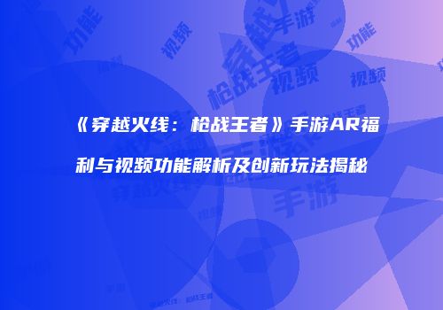 《穿越火线：枪战王者》手游AR福利与视频功能解析及创新玩法揭秘