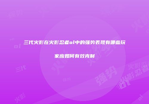三代火影在火影忍者ol中的强势表现有哪些玩家应如何有效克制
