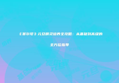 《赛尔号》元旦精灵培养全攻略：从基础到高级的全方位指导