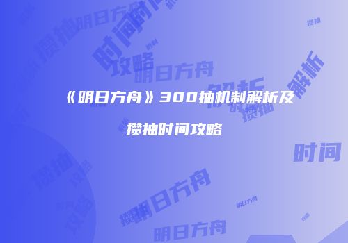 《明日方舟》300抽机制解析及攒抽时间攻略