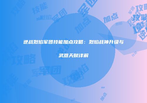 逆战烈焰军团技能加点攻略：烈焰战神升级与武器天赋详解