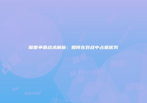 魔兽争霸战术解析：如何在对战中占据优势
