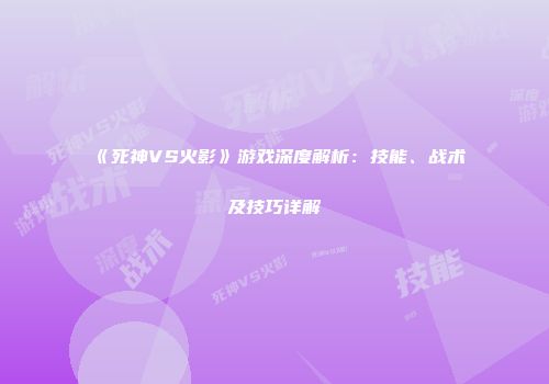 《死神VS火影》游戏深度解析：技能、战术及技巧详解