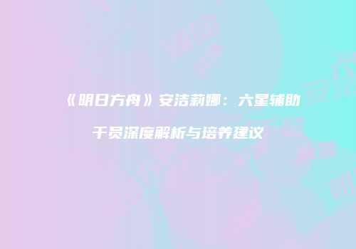 《明日方舟》安洁莉娜：六星辅助干员深度解析与培养建议