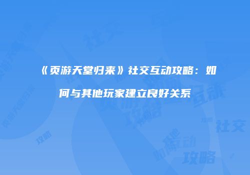 《页游天堂归来》社交互动攻略：如何与其他玩家建立良好关系