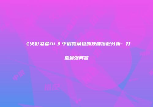 《火影忍者OL》中浪鸣角色的技能搭配分析：打造最强阵容