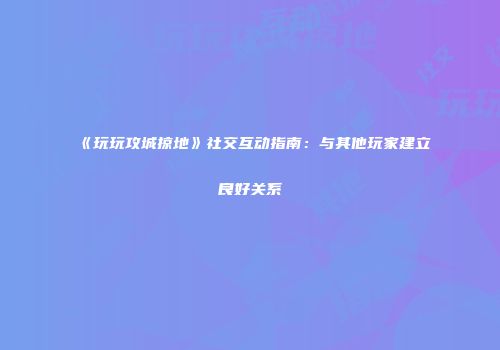 《玩玩攻城掠地》社交互动指南：与其他玩家建立良好关系