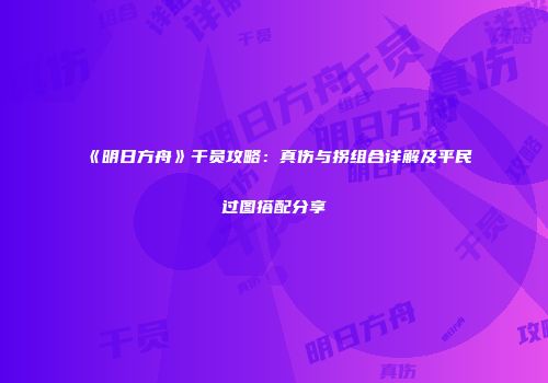《明日方舟》干员攻略：真伤与拐组合详解及平民过图搭配分享