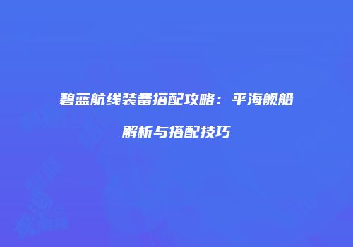 碧蓝航线装备搭配攻略：平海舰船解析与搭配技巧