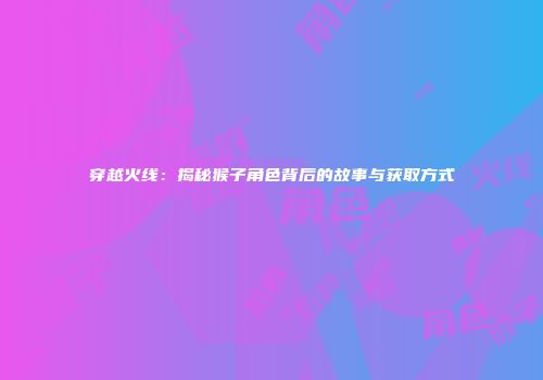 穿越火线：揭秘猴子角色背后的故事与获取方式