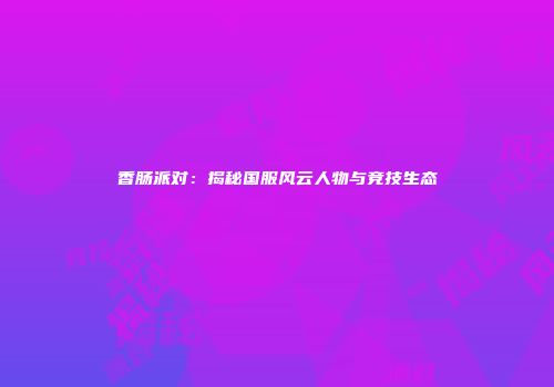 香肠派对：揭秘国服风云人物与竞技生态
