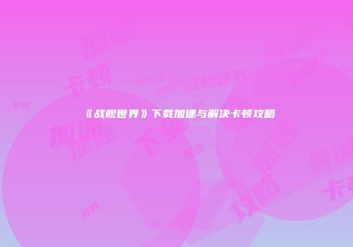《战舰世界》下载加速与解决卡顿攻略