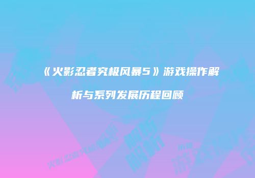 《火影忍者究极风暴5》游戏操作解析与系列发展历程回顾