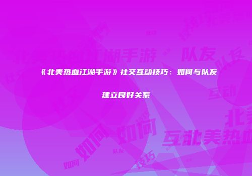 《北美热血江湖手游》社交互动技巧：如何与队友建立良好关系