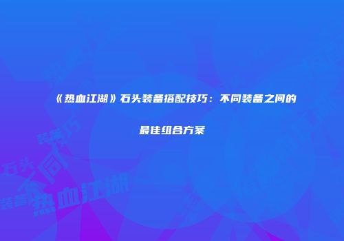 《热血江湖》石头装备搭配技巧：不同装备之间的最佳组合方案