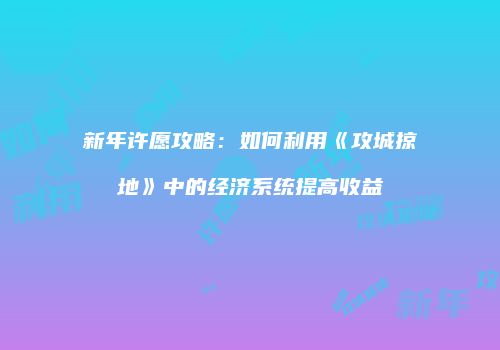新年许愿攻略：如何利用《攻城掠地》中的经济系统提高收益