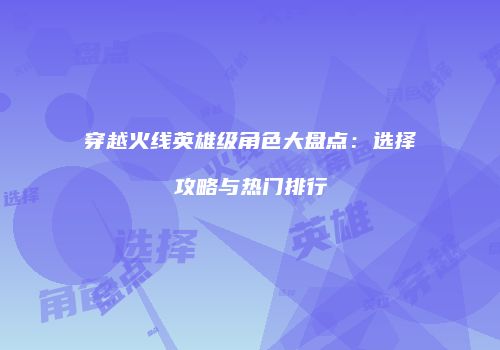 穿越火线英雄级角色大盘点：选择攻略与热门排行