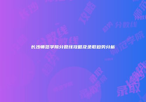 长沙师范学院分数线攻略及录取趋势分析