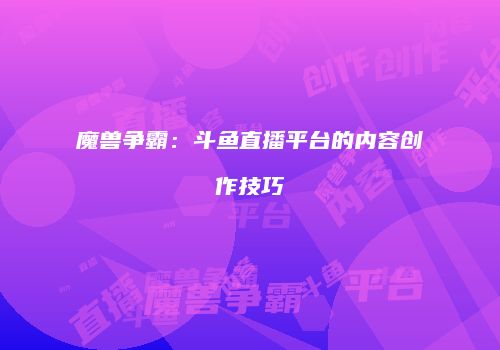 魔兽争霸:斗鱼直播平台的内容创作技巧