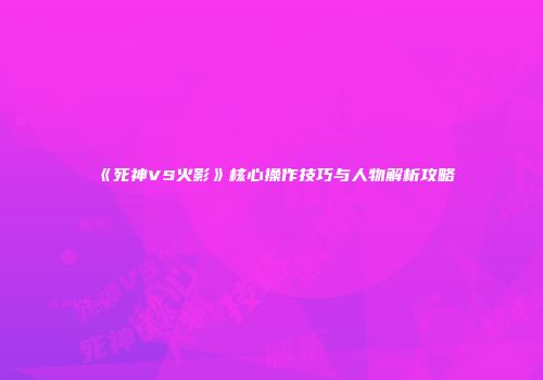 《死神VS火影》核心操作技巧与人物解析攻略