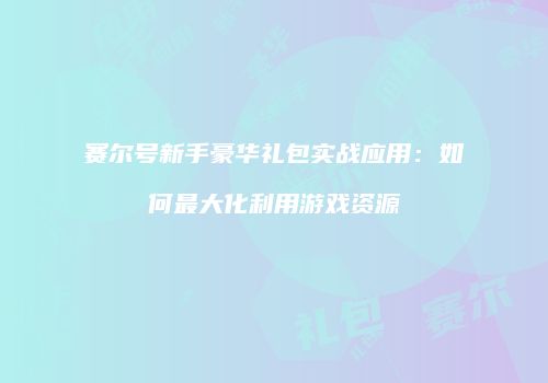 赛尔号新手豪华礼包实战应用：如何最大化利用游戏资源