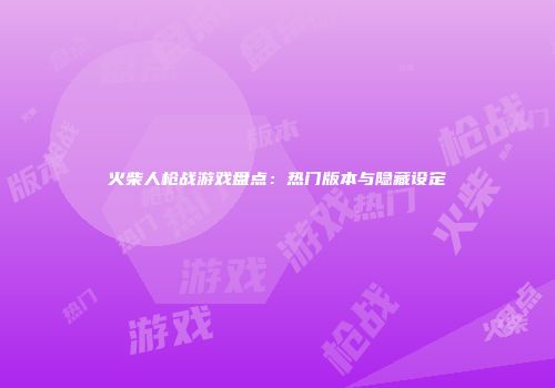 火柴人枪战游戏盘点：热门版本与隐藏设定