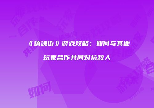《镇魂街》游戏攻略：如何与其他玩家合作共同对抗敌人