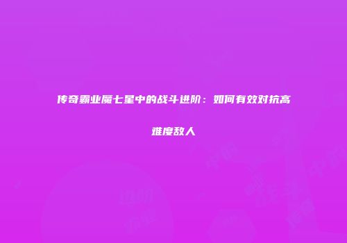 传奇霸业魔七星中的战斗进阶：如何有效对抗高难度敌人